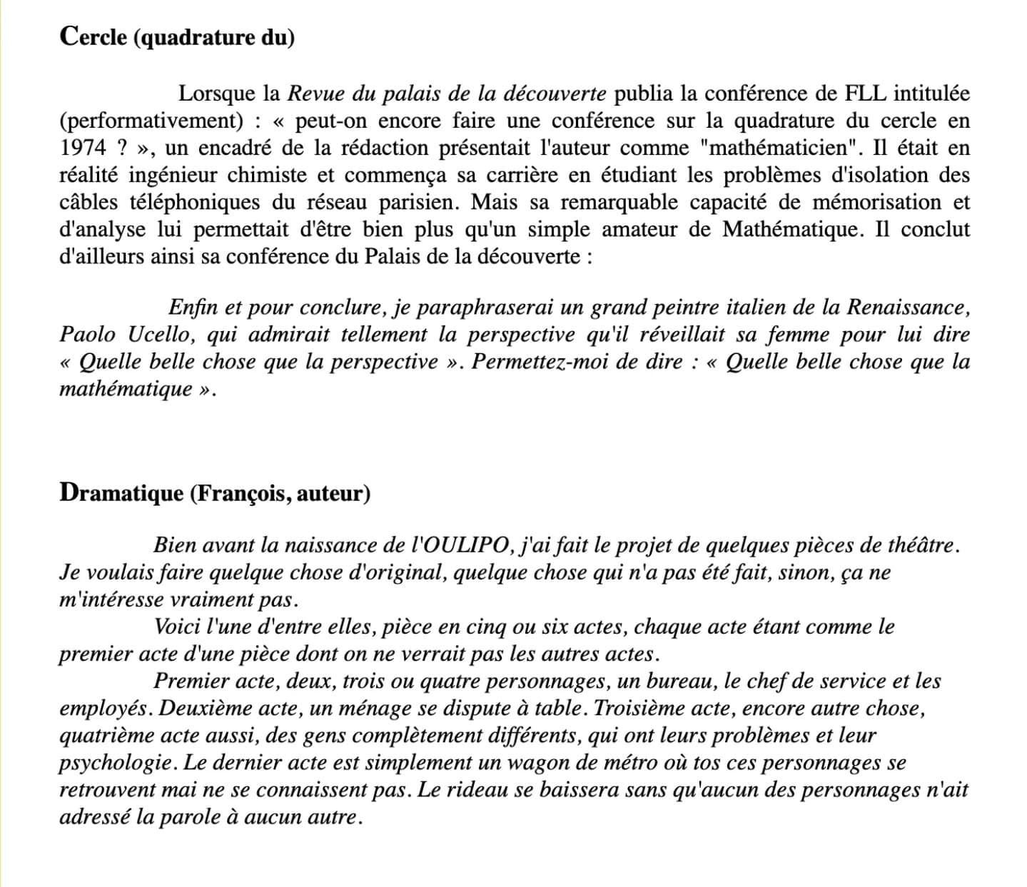 Extrait d'un portrait alphabétique du cofondateur de l'Oulipo, François Le Lionnais, signé par l'oulipien Paul Braffort (1923-2018) La version intégrale est disponible en ligne sur paulbraffort.net. Plus précisément : https://www.paulbraffort.net/litterature/critique/le_lionnais.html Le portrait alphabétique, du "A" concernant Acquigny (Forges d') au "Z" de Zen, commence par cette introduction: "Co-fondateur (et sans doute initiateur, dès ses premières rencontres avec Raymond Queneau) de l'OuLiPo, François Le Lionnais ne se considérait ni comme un écrivain, ni comme un scientifique professionnel, mais plutôt comme un artiste. Il fut pourtant, successivement ou simultanément, Président de l'Association des Ecrivains scientifiques, adjoint de Pierre Auger à la division des Sciences de l'UNESCO, conseiller de René Huygues à la direction des Musées de France, (petit) maître de Forges, élève du maître prestidigitateur Legrand, etc. : il constitue à lui seul une table des matières de la culture contemporaine de langue française. Il est donc naturel, pour évoquer cette figure hors du commun, d'adopter le format d'un dictionnaire encyclopédique (avec ce qu'il faut de "clinamen") et de lui laisser, autant que possible, la parole, en exploitant des fragments d'un ouvrage autobiographique demeuré inédit : Un certain disparate" #paulbraffort #francoislelionnais #oulipo #portraitalphabétique #littérature
